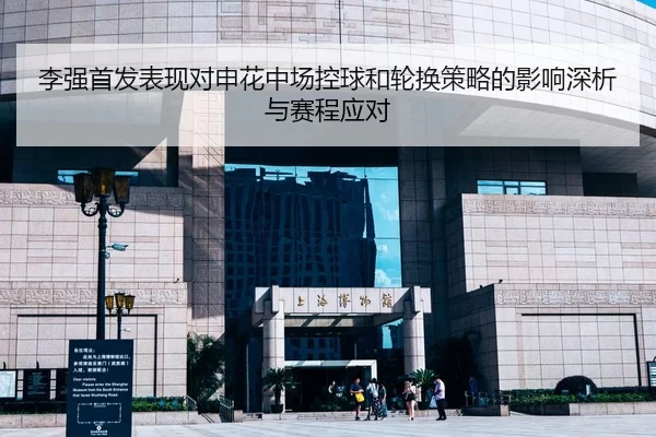 李强首发表现对申花中场控球和轮换策略的影响深析与赛程应对