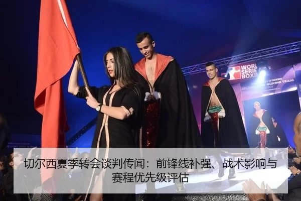 切尔西夏季转会谈判传闻：前锋线补强、战术影响与赛程优先级评估