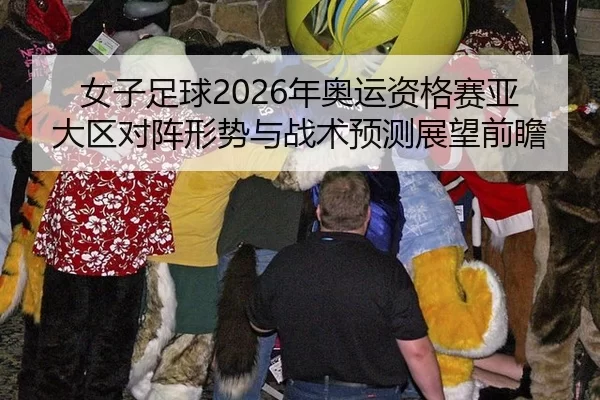 女子足球2026年奥运资格赛亚大区对阵形势与战术预测展望前瞻